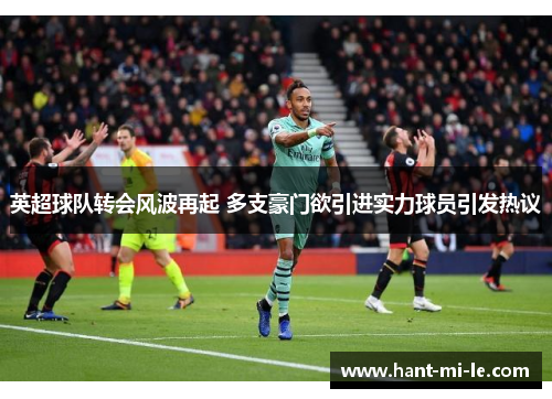 英超球队转会风波再起 多支豪门欲引进实力球员引发热议