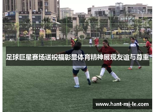 足球巨星赛场送祝福彰显体育精神展现友谊与尊重
