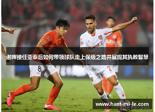 谢晖接任亚泰后如何带领球队走上保级之路并展现其执教智慧