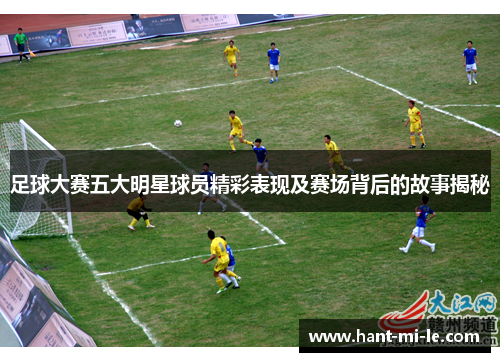 足球大赛五大明星球员精彩表现及赛场背后的故事揭秘 足球大赛五大明星球员精彩表现及赛场背后的故事揭秘