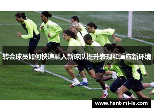 转会球员如何快速融入新球队提升表现和适应新环境 转会球员如何快速融入新球队提升表现和适应新环境