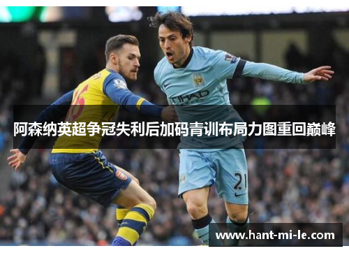 阿森纳英超争冠失利后加码青训布局力图重回巅峰