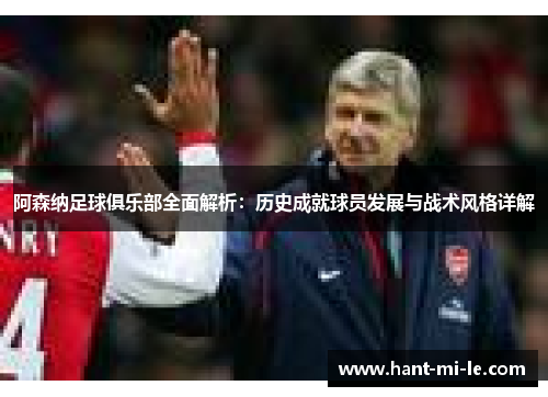 阿森纳足球俱乐部全面解析：历史成就球员发展与战术风格详解