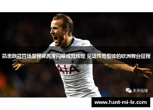 凯恩欧冠百场里程碑再度闪耀成就辉煌 见证传奇前锋的欧洲舞台征程