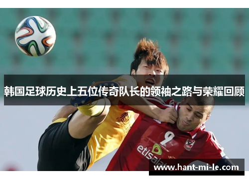 韩国足球历史上五位传奇队长的领袖之路与荣耀回顾